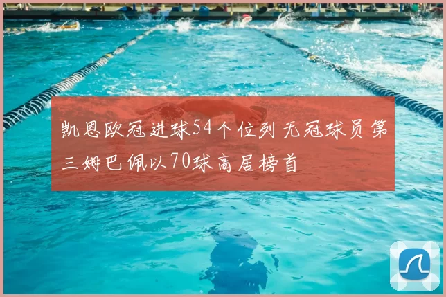 凯恩欧冠进球54个位列无冠球员第三姆巴佩以70球高居榜首
