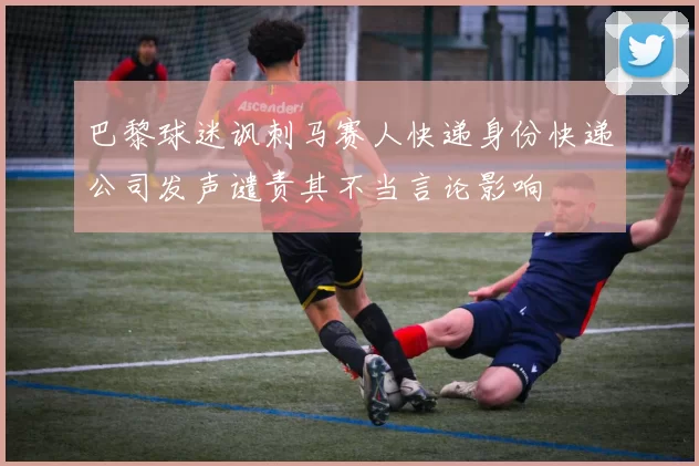 巴黎球迷讽刺马赛人快递身份快递公司发声谴责其不当言论影响