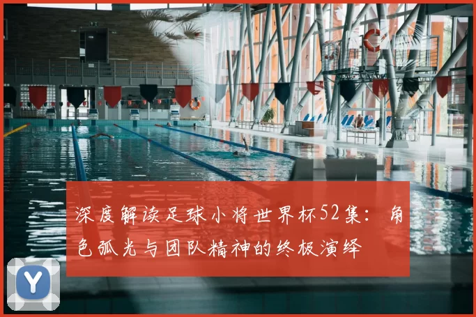 深度解读足球小将世界杯52集:角色弧光与团队精神的终极演绎