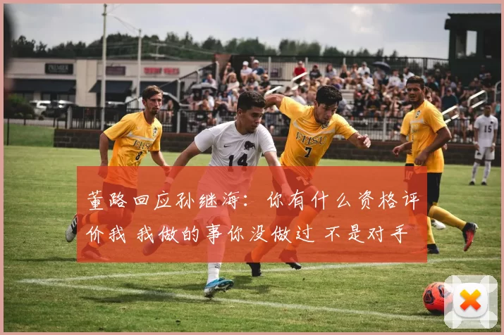 董路回应孙继海:你有什么资格评价我 我做的事你没做过 不是对手