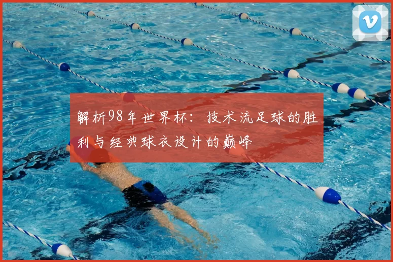 解析98年世界杯：技术流足球的胜利与经典球衣设计的巅峰