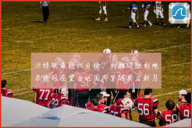 沙特联最新积分榜：利雅得胜利绝杀夺冠在望吉达国民紧随其后新月争夺激烈