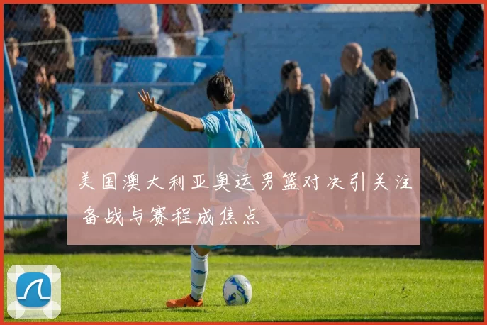 美国澳大利亚奥运男篮对决引关注 备战与赛程成焦点