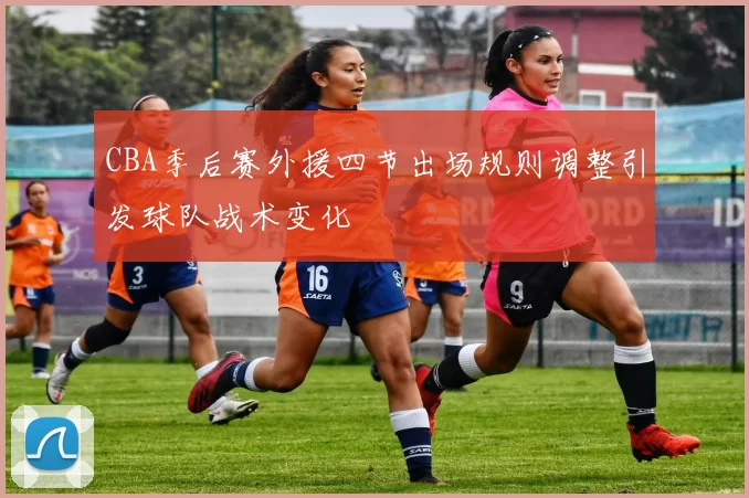 CBA季后赛外援四节出场规则调整引发球队战术变化