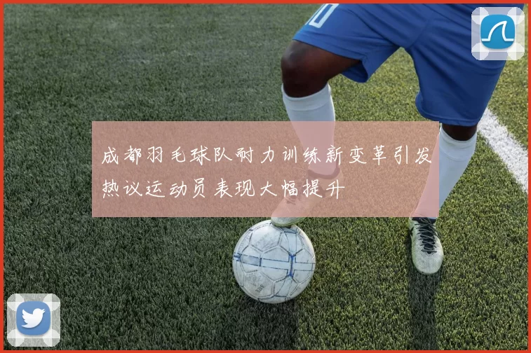 成都羽毛球队耐力训练新变革引发热议运动员表现大幅提升