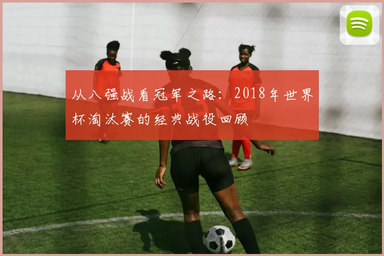 从八强战看冠军之路：2018年世界杯淘汰赛的经典战役回顾