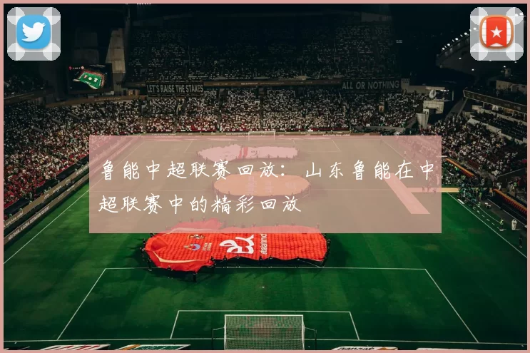鲁能中超联赛回放：山东鲁能在中超联赛中的精彩回放