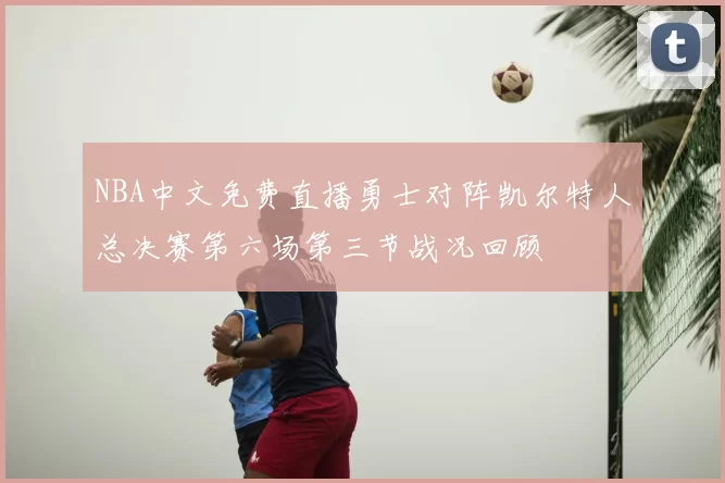 NBA中文免费直播勇士对阵凯尔特人总决赛第六场第三节战况回顾