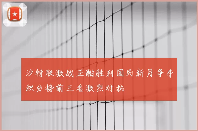 沙特联激战正酣胜利国民新月争夺积分榜前三名激烈对抗