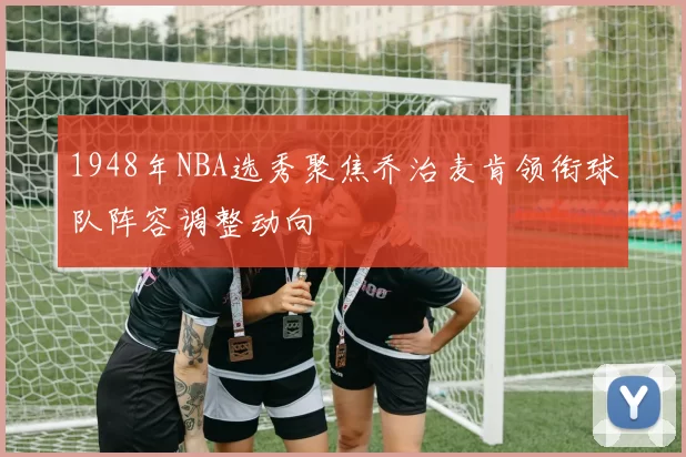 1948年NBA选秀聚焦乔治麦肯领衔球队阵容调整动向