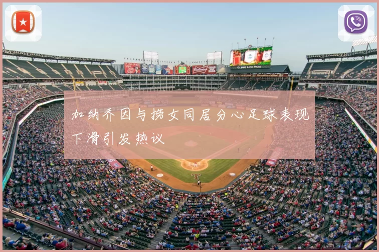 加纳乔因与捞女同居分心足球表现下滑引发热议