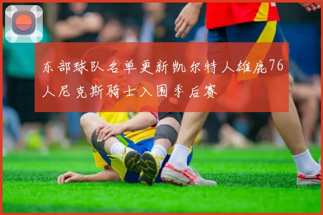 东部球队名单更新凯尔特人雄鹿76人尼克斯骑士入围季后赛