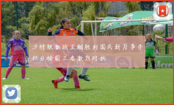 沙特联激战正酣胜利国民新月争夺积分榜前三名激烈对抗