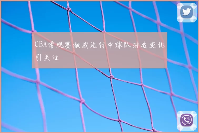 CBA常规赛激战进行中球队排名变化引关注