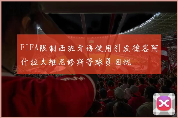 FIFA限制西班牙语使用引发德容阿什拉夫维尼修斯等球员困扰