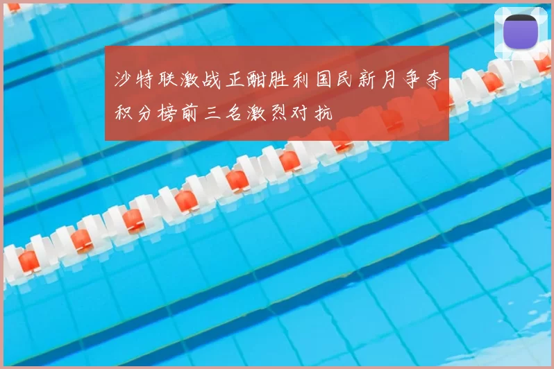 沙特联激战正酣胜利国民新月争夺积分榜前三名激烈对抗