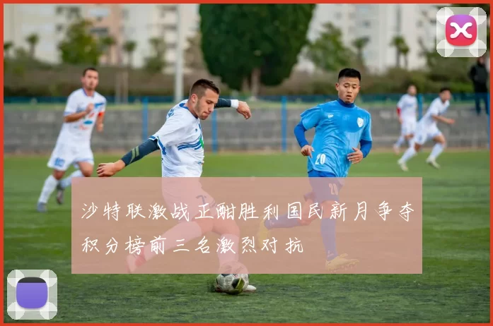 沙特联激战正酣胜利国民新月争夺积分榜前三名激烈对抗