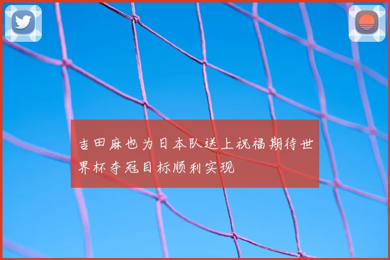 吉田麻也为日本队送上祝福期待世界杯夺冠目标顺利实现