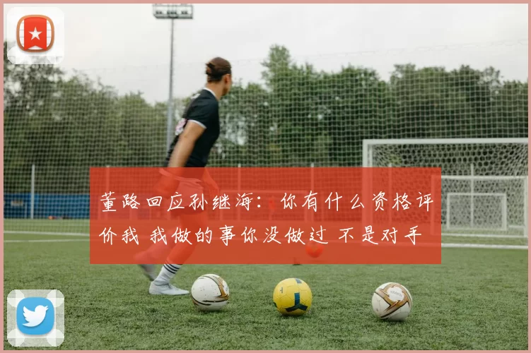 董路回应孙继海：你有什么资格评价我 我做的事你没做过 不是对手