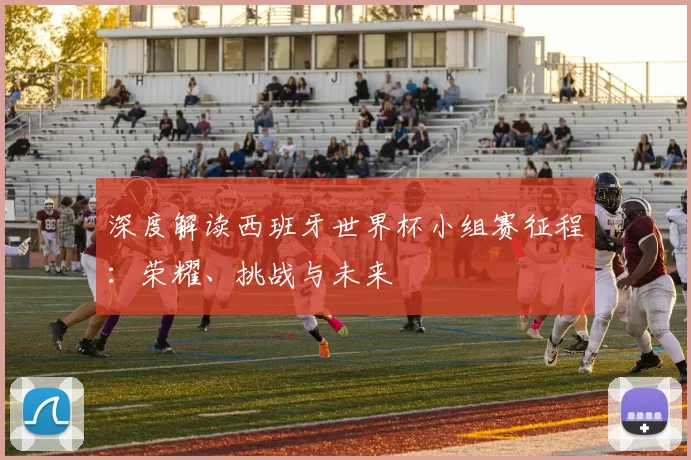 深度解读西班牙世界杯小组赛征程：荣耀、挑战与未来