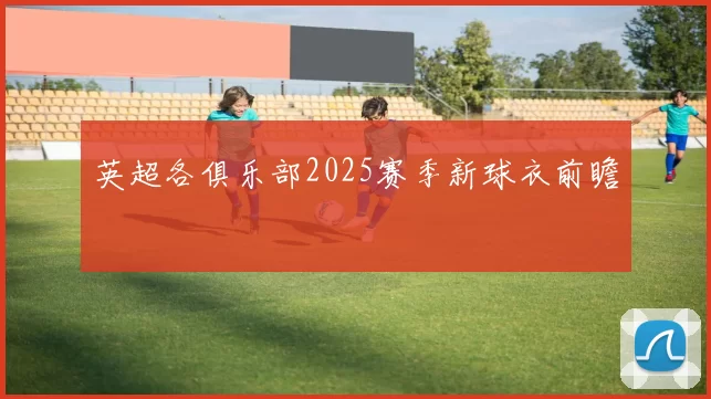 英超各俱乐部2025赛季新球衣前瞻