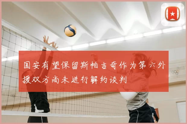 国安有望保留斯帕吉奇作为第六外援双方尚未进行解约谈判