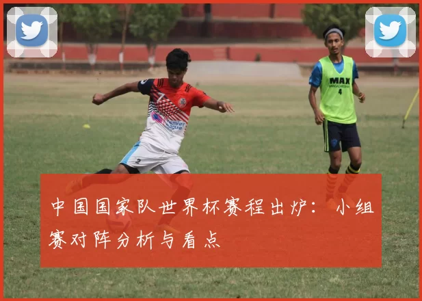 中国国家队世界杯赛程出炉:小组赛对阵分析与看点
