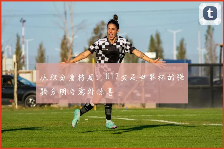 从积分看格局：U17女足世界杯的强弱分明与意外惊喜