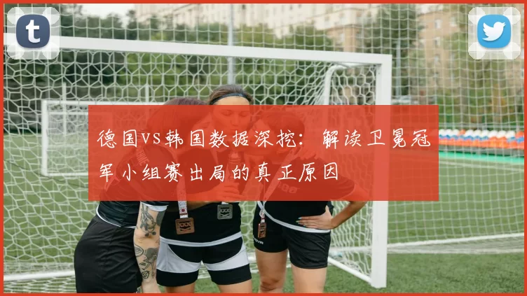 德国vs韩国数据深挖：解读卫冕冠军小组赛出局的真正原因
