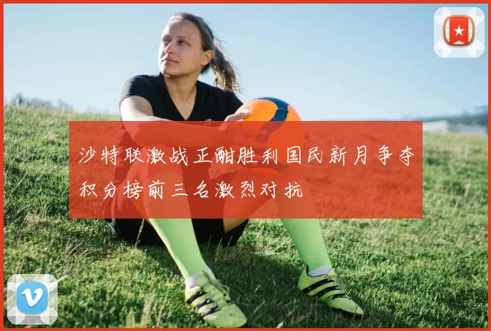 沙特联激战正酣胜利国民新月争夺积分榜前三名激烈对抗
