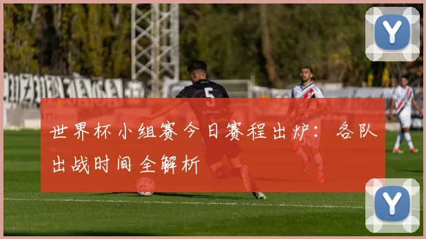 世界杯小组赛今日赛程出炉：各队出战时间全解析
