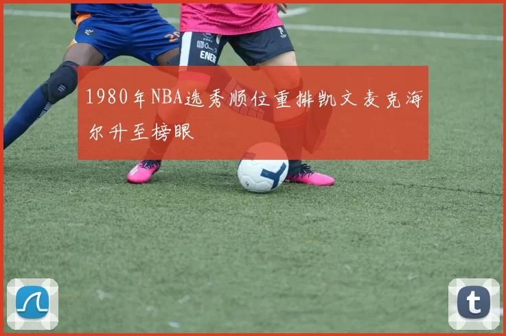 1980年NBA选秀顺位重排凯文麦克海尔升至榜眼