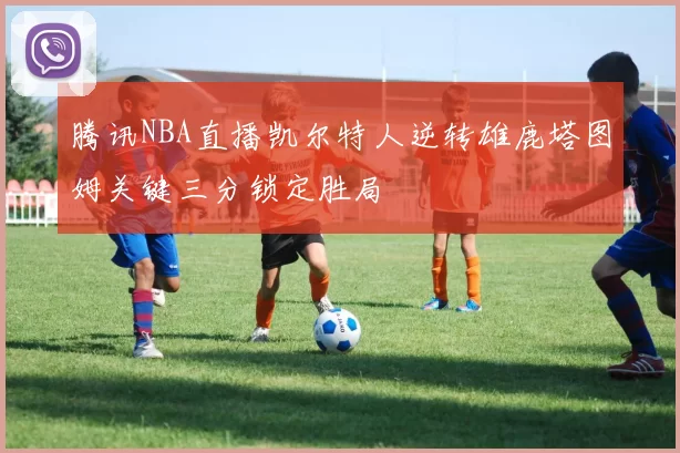 腾讯NBA直播凯尔特人逆转雄鹿塔图姆关键三分锁定胜局