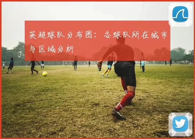 英超球队分布图:各球队所在城市与区域分析