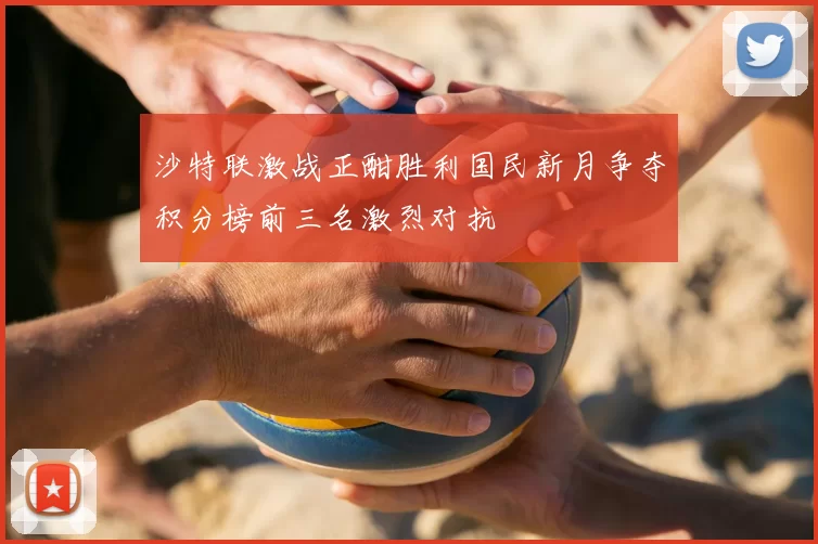 沙特联激战正酣胜利国民新月争夺积分榜前三名激烈对抗