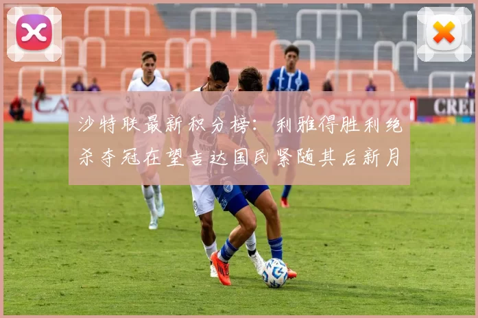 沙特联最新积分榜：利雅得胜利绝杀夺冠在望吉达国民紧随其后新月争夺激烈