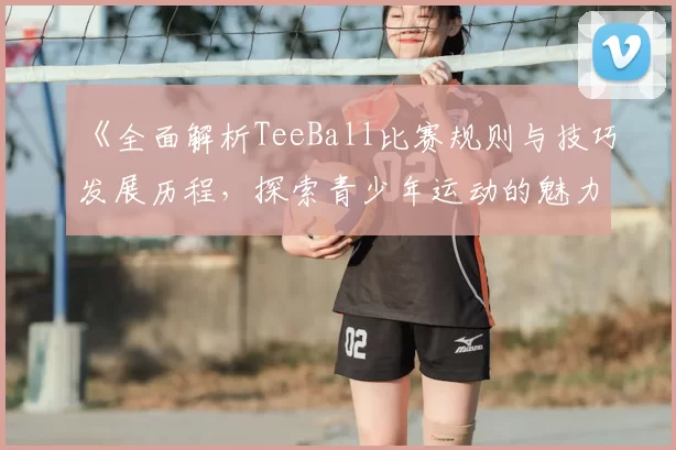 《全面解析TeeBall比赛规则与技巧发展历程，探索青少年运动的魅力与成长》