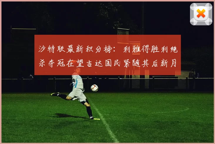沙特联最新积分榜：利雅得胜利绝杀夺冠在望吉达国民紧随其后新月争夺激烈