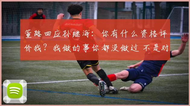 董路回应孙继海：你有什么资格评价我？我做的事你都没做过 不是对手