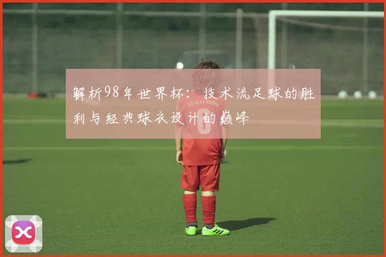 解析98年世界杯：技术流足球的胜利与经典球衣设计的巅峰