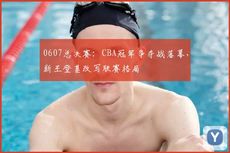 0607总决赛：CBA冠军争夺战落幕，新王登基改写联赛格局
