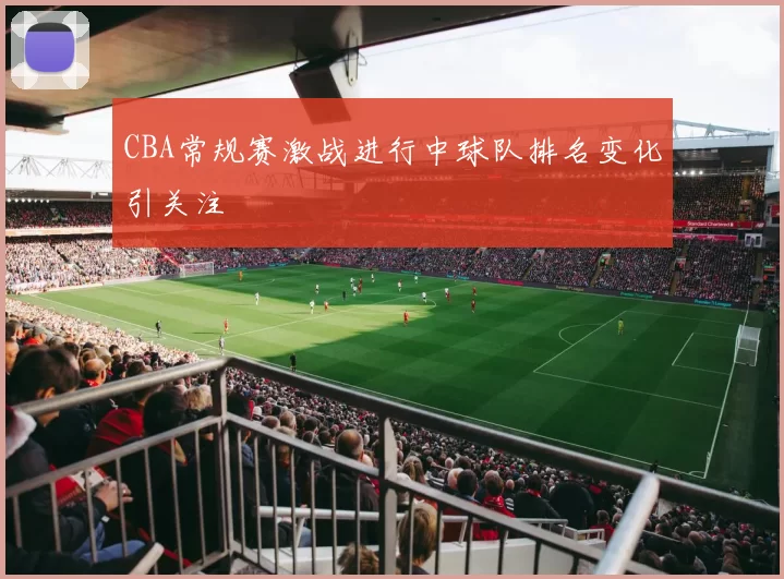 CBA常规赛激战进行中球队排名变化引关注