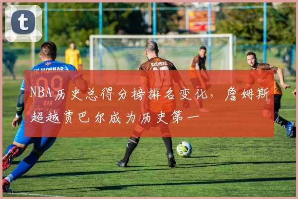 NBA历史总得分榜排名变化，詹姆斯超越贾巴尔成为历史第一