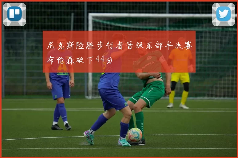 尼克斯险胜步行者晋级东部半决赛布伦森砍下44分