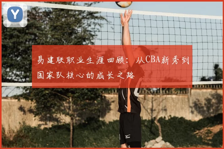 易建联职业生涯回顾：从CBA新秀到国家队核心的成长之路