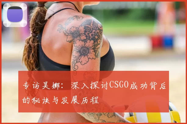 专访吴娜：深入探讨CSGO成功背后的秘诀与发展历程