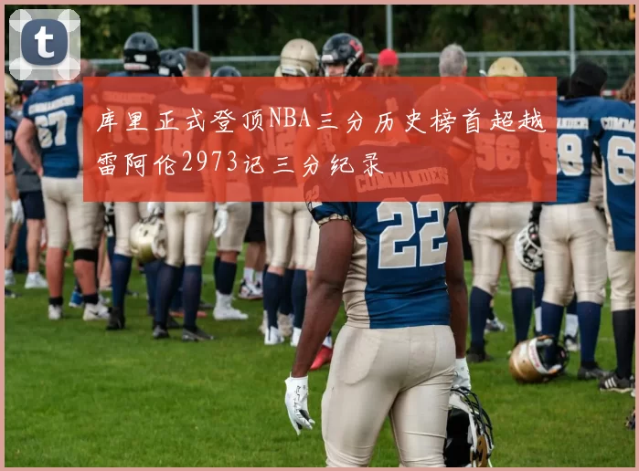 库里正式登顶NBA三分历史榜首超越雷阿伦2973记三分纪录