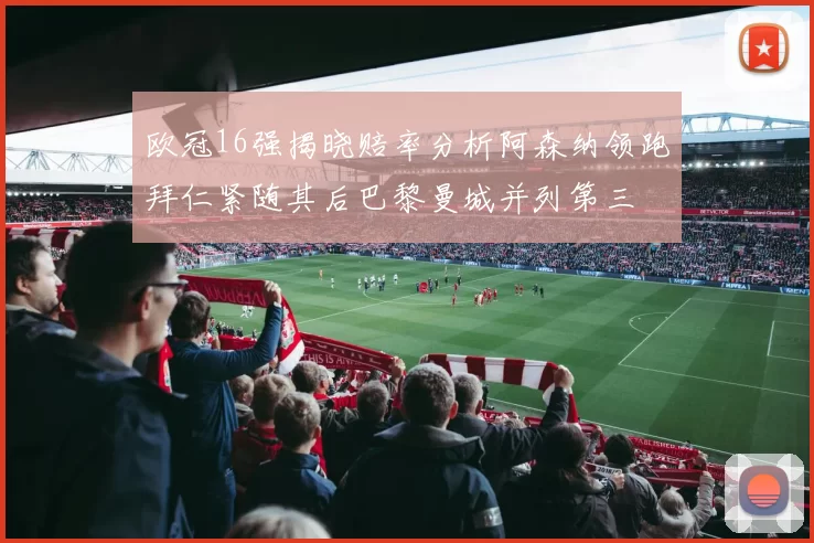 欧冠16强揭晓赔率分析阿森纳领跑拜仁紧随其后巴黎曼城并列第三