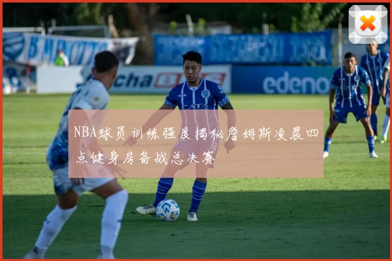 NBA球员训练强度揭秘詹姆斯凌晨四点健身房备战总决赛