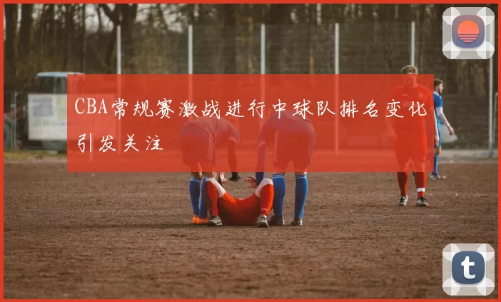 CBA常规赛激战进行中球队排名变化引发关注